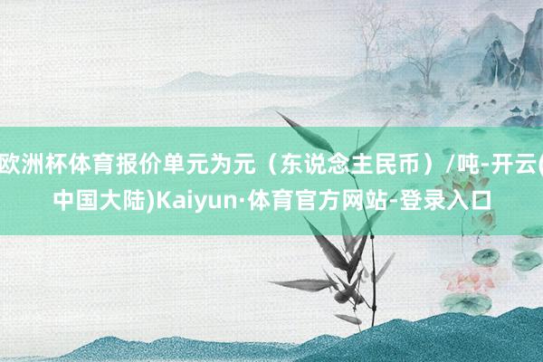 欧洲杯体育报价单元为元（东说念主民币）/吨-开云(中国大陆)Kaiyun·体育官方网站-登录入口