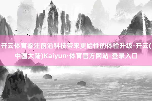 开云体育眷注前沿科技带来更始性的体验升级-开云(中国大陆)Kaiyun·体育官方网站-登录入口