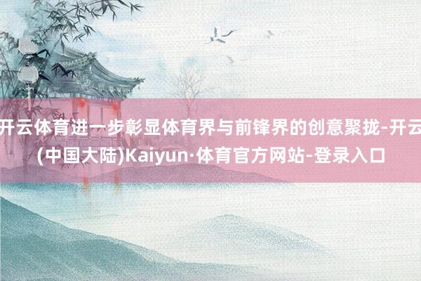 开云体育进一步彰显体育界与前锋界的创意聚拢-开云(中国大陆)Kaiyun·体育官方网站-登录入口