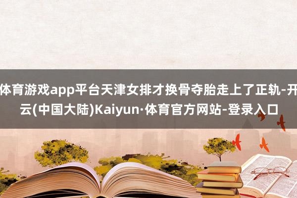 体育游戏app平台天津女排才换骨夺胎走上了正轨-开云(中国大陆)Kaiyun·体育官方网站-登录入口