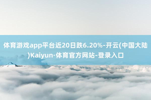 体育游戏app平台近20日跌6.20%-开云(中国大陆)Kaiyun·体育官方网站-登录入口