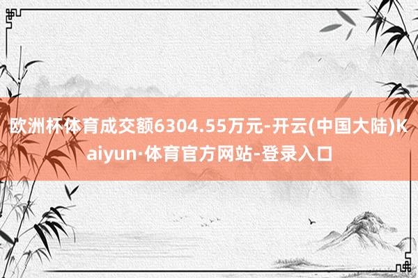 欧洲杯体育成交额6304.55万元-开云(中国大陆)Kaiyun·体育官方网站-登录入口