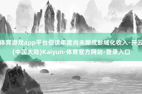 体育游戏app平台但该年度尚未酿成畛域化收入-开云(中国大陆)Kaiyun·体育官方网站-登录入口