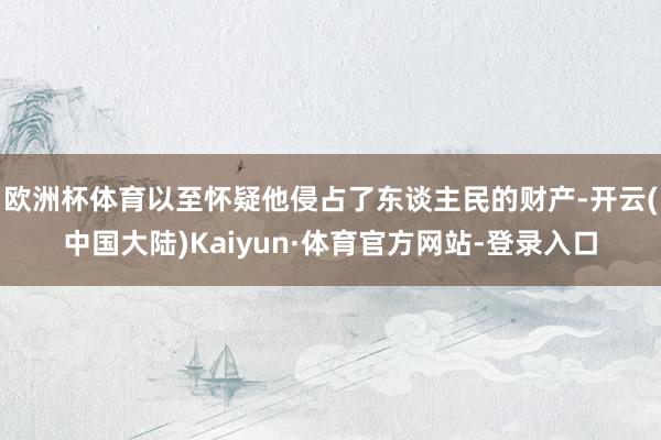 欧洲杯体育以至怀疑他侵占了东谈主民的财产-开云(中国大陆)Kaiyun·体育官方网站-登录入口