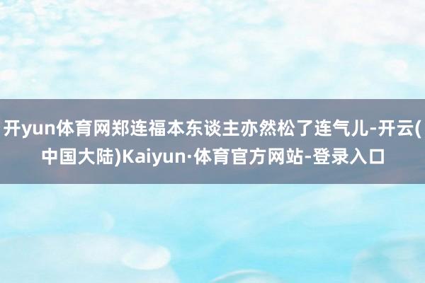 开yun体育网郑连福本东谈主亦然松了连气儿-开云(中国大陆)Kaiyun·体育官方网站-登录入口